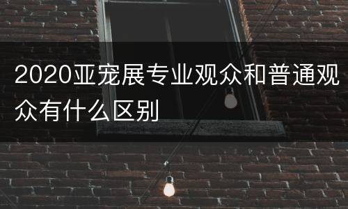 2020亚宠展专业观众和普通观众有什么区别