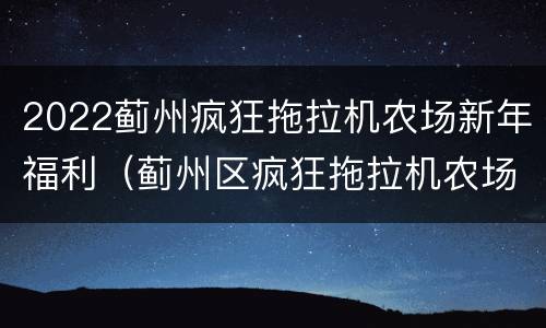 2022蓟州疯狂拖拉机农场新年福利（蓟州区疯狂拖拉机农场）