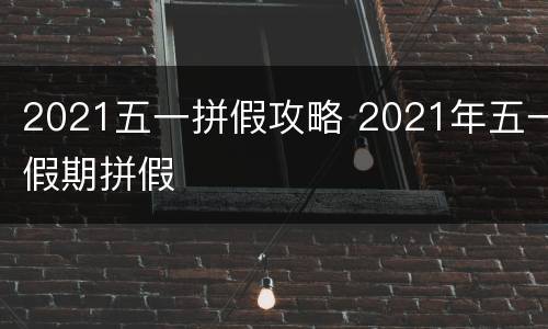 2021五一拼假攻略 2021年五一假期拼假