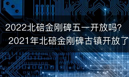 2022北碚金刚碑五一开放吗？ 2021年北碚金刚碑古镇开放了吗