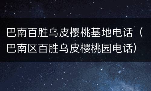 巴南百胜乌皮樱桃基地电话（巴南区百胜乌皮樱桃园电话）