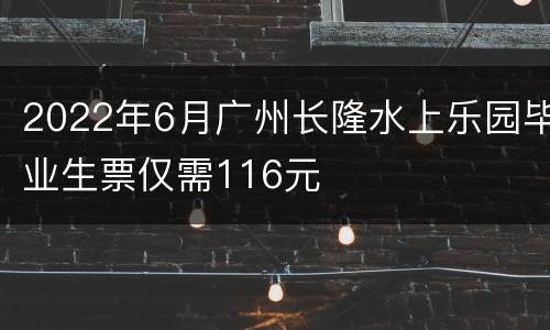 2022年6月广州长隆水上乐园毕业生票仅需116元