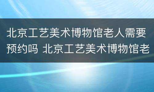 北京工艺美术博物馆老人需要预约吗 北京工艺美术博物馆老人需要预约吗