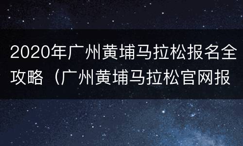 2020年广州黄埔马拉松报名全攻略（广州黄埔马拉松官网报名）