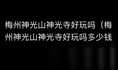 梅州神光山神光寺好玩吗（梅州神光山神光寺好玩吗多少钱）