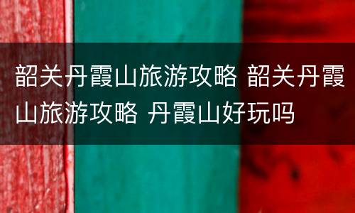 韶关丹霞山旅游攻略 韶关丹霞山旅游攻略 丹霞山好玩吗
