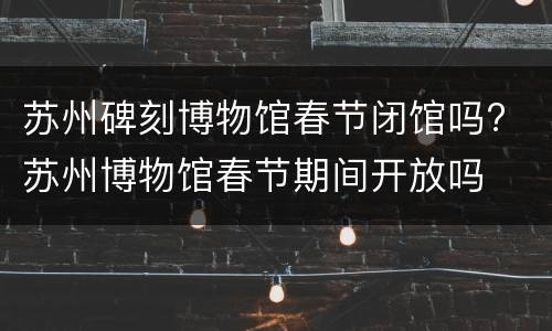 苏州碑刻博物馆春节闭馆吗? 苏州博物馆春节期间开放吗