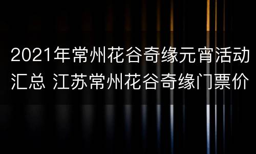 2021年常州花谷奇缘元宵活动汇总 江苏常州花谷奇缘门票价格