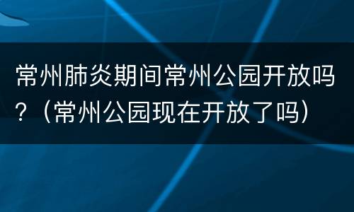 常州肺炎期间常州公园开放吗?（常州公园现在开放了吗）