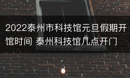 2022泰州市科技馆元旦假期开馆时间 泰州科技馆几点开门