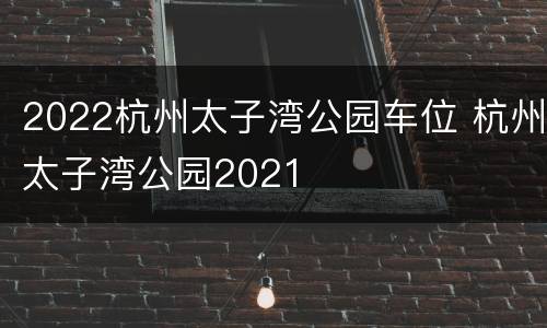 2022杭州太子湾公园车位 杭州太子湾公园2021