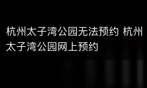 杭州太子湾公园无法预约 杭州太子湾公园网上预约
