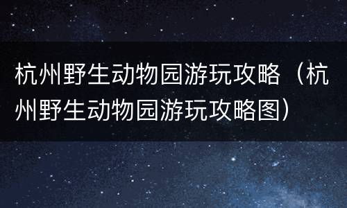杭州野生动物园游玩攻略（杭州野生动物园游玩攻略图）