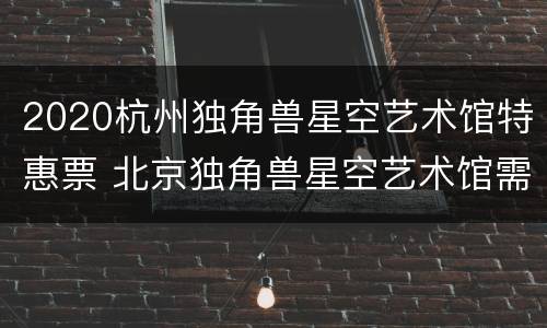2020杭州独角兽星空艺术馆特惠票 北京独角兽星空艺术馆需要预约吗