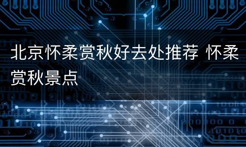 北京怀柔赏秋好去处推荐 怀柔赏秋景点