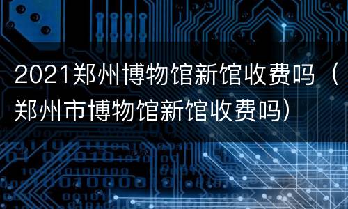 2021郑州博物馆新馆收费吗（郑州市博物馆新馆收费吗）