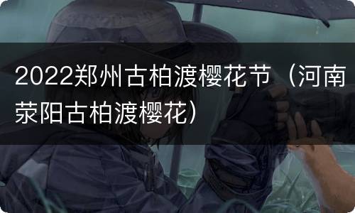 2022郑州古柏渡樱花节（河南荥阳古柏渡樱花）