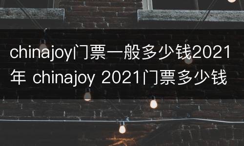 chinajoy门票一般多少钱2021年 chinajoy 2021门票多少钱
