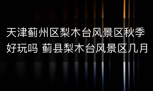 天津蓟州区梨木台风景区秋季好玩吗 蓟县梨木台风景区几月份去合适