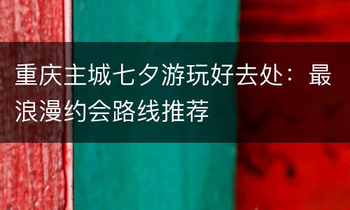 重庆主城七夕游玩好去处：最浪漫约会路线推荐