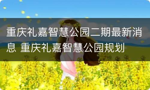重庆礼嘉智慧公园二期最新消息 重庆礼嘉智慧公园规划