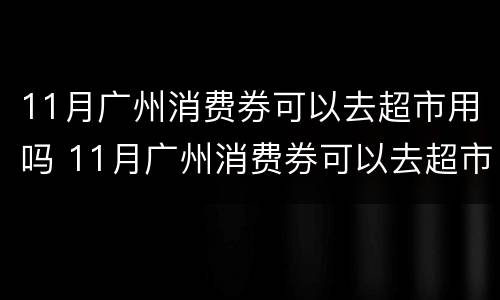 11月广州消费券可以去超市用吗 11月广州消费券可以去超市用吗现在