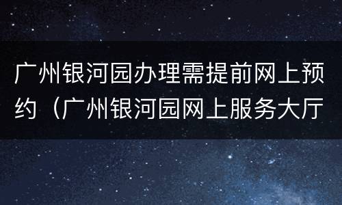 广州银河园办理需提前网上预约（广州银河园网上服务大厅）