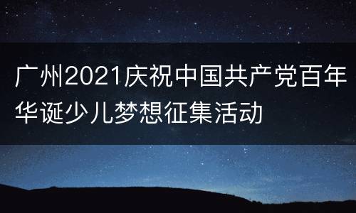 广州2021庆祝中国共产党百年华诞少儿梦想征集活动