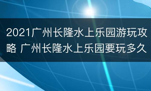 2021广州长隆水上乐园游玩攻略 广州长隆水上乐园要玩多久