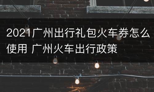 2021广州出行礼包火车券怎么使用 广州火车出行政策