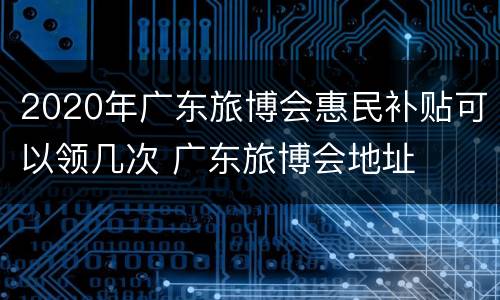 2020年广东旅博会惠民补贴可以领几次 广东旅博会地址