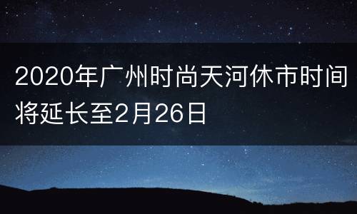 2020年广州时尚天河休市时间将延长至2月26日