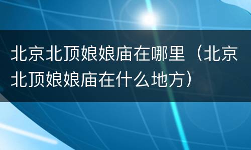 北京北顶娘娘庙在哪里（北京北顶娘娘庙在什么地方）