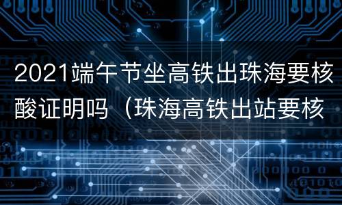 2021端午节坐高铁出珠海要核酸证明吗（珠海高铁出站要核酸吗）