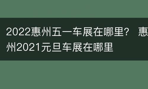 2022惠州五一车展在哪里？ 惠州2021元旦车展在哪里