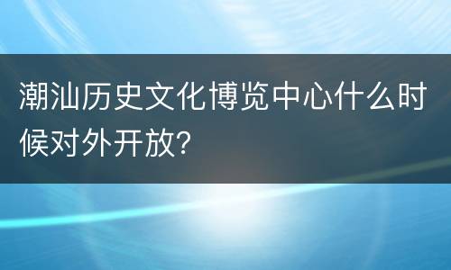 潮汕历史文化博览中心什么时候对外开放？