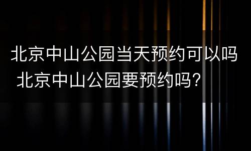 北京中山公园当天预约可以吗 北京中山公园要预约吗?