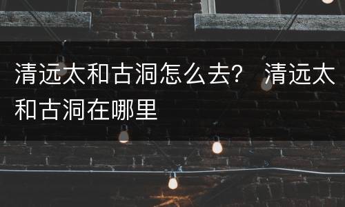 清远太和古洞怎么去？ 清远太和古洞在哪里