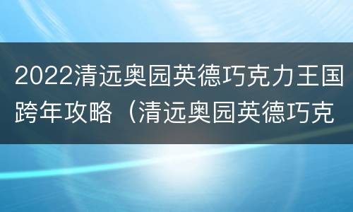 2022清远奥园英德巧克力王国跨年攻略（清远奥园英德巧克力王国地址）