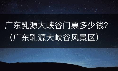 广东乳源大峡谷门票多少钱？（广东乳源大峡谷风景区）