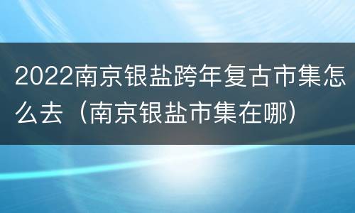 2022南京银盐跨年复古市集怎么去（南京银盐市集在哪）