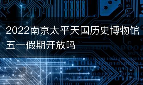 2022南京太平天国历史博物馆五一假期开放吗
