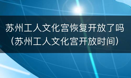 苏州工人文化宫恢复开放了吗（苏州工人文化宫开放时间）