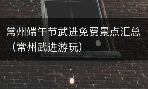 常州端午节武进免费景点汇总（常州武进游玩）