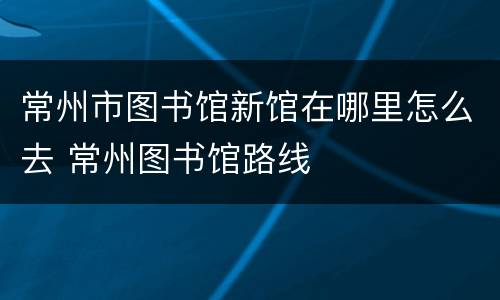 常州市图书馆新馆在哪里怎么去 常州图书馆路线