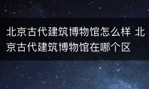 北京古代建筑博物馆怎么样 北京古代建筑博物馆在哪个区