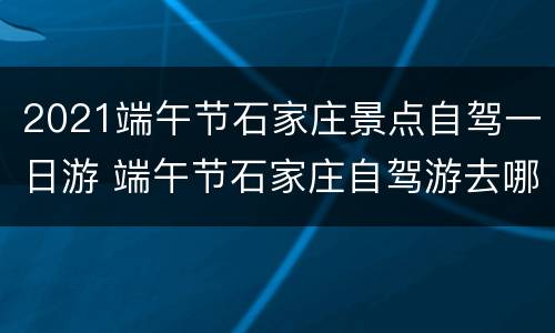2021端午节石家庄景点自驾一日游 端午节石家庄自驾游去哪里玩