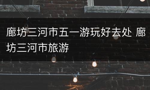 廊坊三河市五一游玩好去处 廊坊三河市旅游