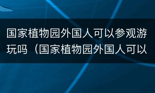国家植物园外国人可以参观游玩吗（国家植物园外国人可以参观游玩吗英语）