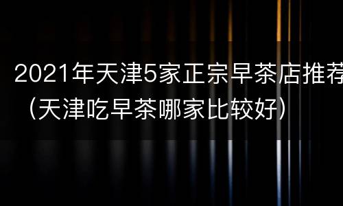 2021年天津5家正宗早茶店推荐（天津吃早茶哪家比较好）
